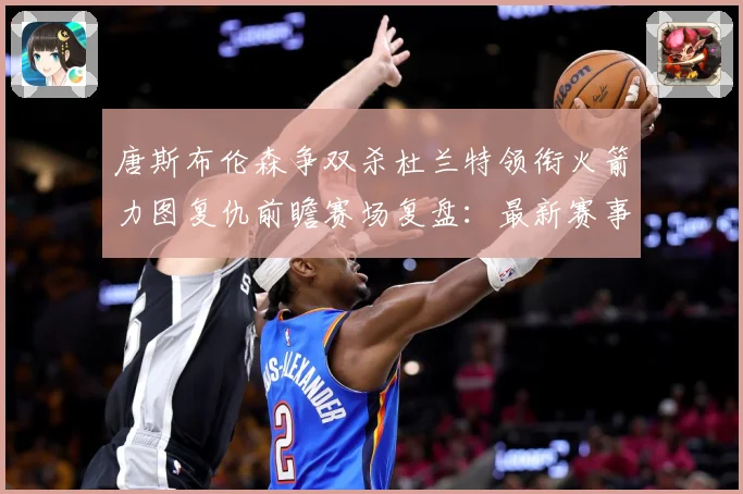 唐斯布伦森争双杀杜兰特领衔火箭力图复仇前瞻赛场复盘：最新赛事动态与深度分析