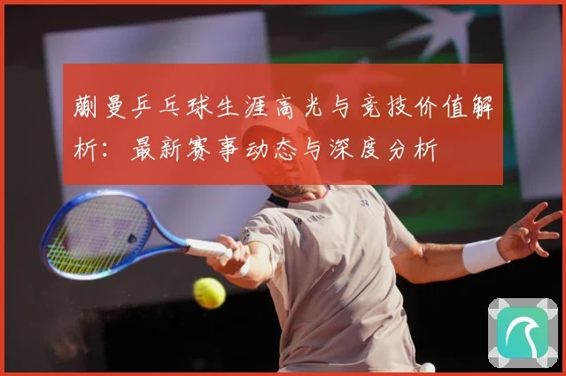 蒯曼乒乓球生涯高光与竞技价值解析：最新赛事动态与深度分析