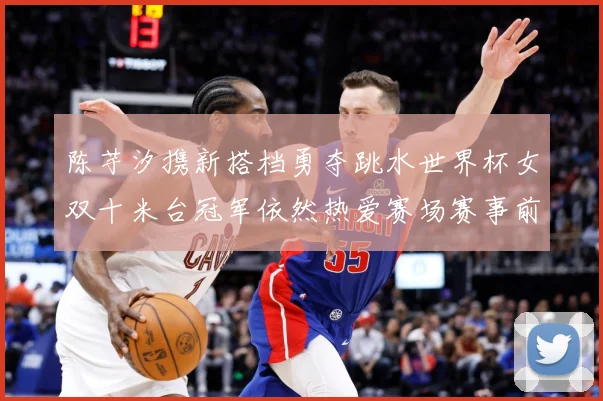 陈芋汐携新搭档勇夺跳水世界杯女双十米台冠军依然热爱赛场赛事前瞻：最新赛事动态与深度分析