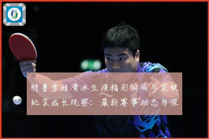 特鲁索娃滑冰生涯精彩瞬间与突破纪录成长观察：最新赛事动态与深度分析