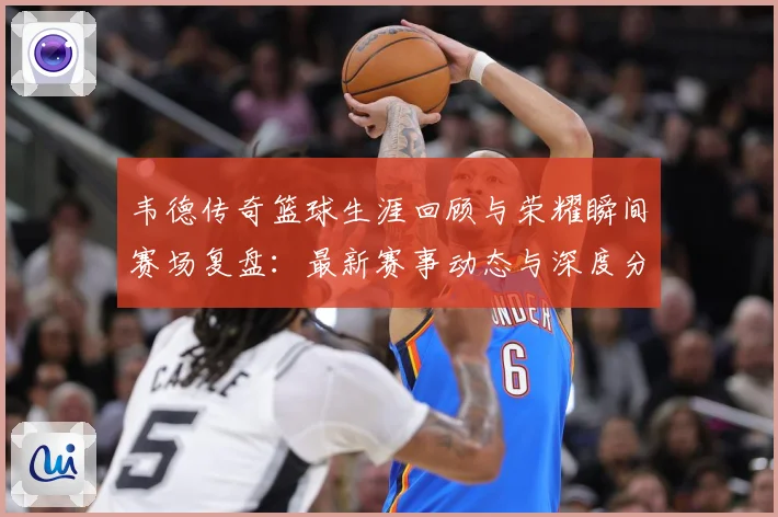 韦德传奇篮球生涯回顾与荣耀瞬间赛场复盘：最新赛事动态与深度分析