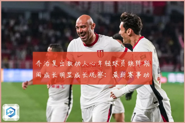 乔治复出激动人心年轻球员缺阵期间成长明显成长观察：最新赛事动态与深度分析