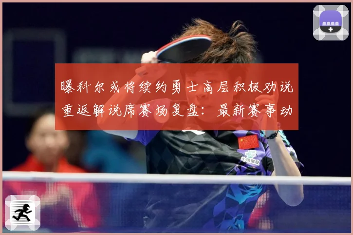 曝科尔或将续约勇士高层积极劝说重返解说席赛场复盘：最新赛事动态与深度分析