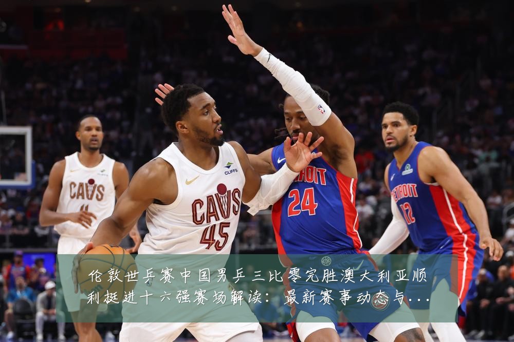 伦敦世乒赛中国男乒三比零完胜澳大利亚顺利挺进十六强赛场解读：最新赛事动态与深度分析