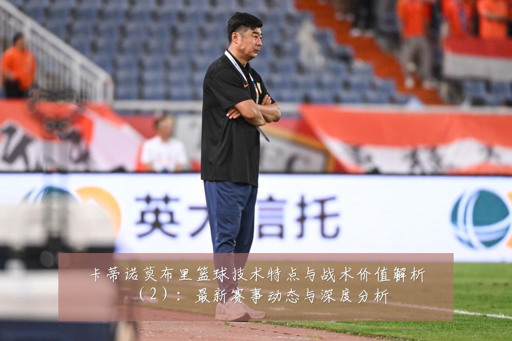 卡蒂诺莫布里篮球技术特点与战术价值解析(2):最新赛事动态与深度分析
