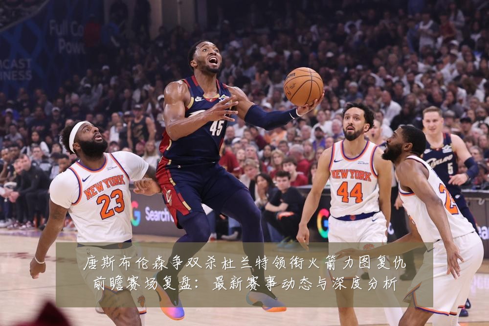 唐斯布伦森争双杀杜兰特领衔火箭力图复仇前瞻赛场复盘：最新赛事动态与深度分析