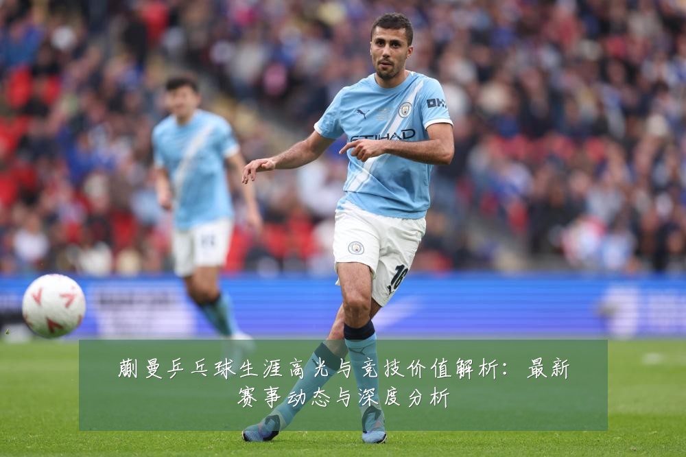 蒯曼乒乓球生涯高光与竞技价值解析:最新赛事动态与深度分析