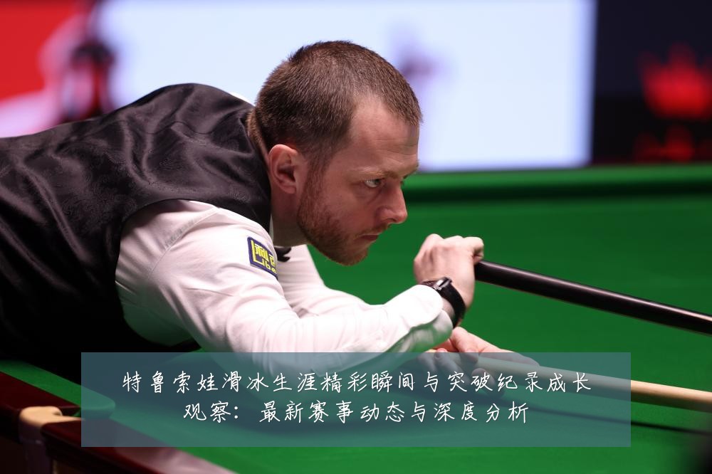 特鲁索娃滑冰生涯精彩瞬间与突破纪录成长观察：最新赛事动态与深度分析