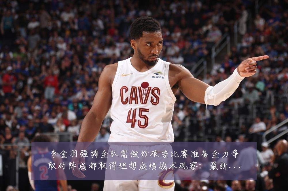 李金羽强调全队需做好艰苦比赛准备全力争取对阵成都取得理想成绩战术观察:最新赛事动态与深度分析