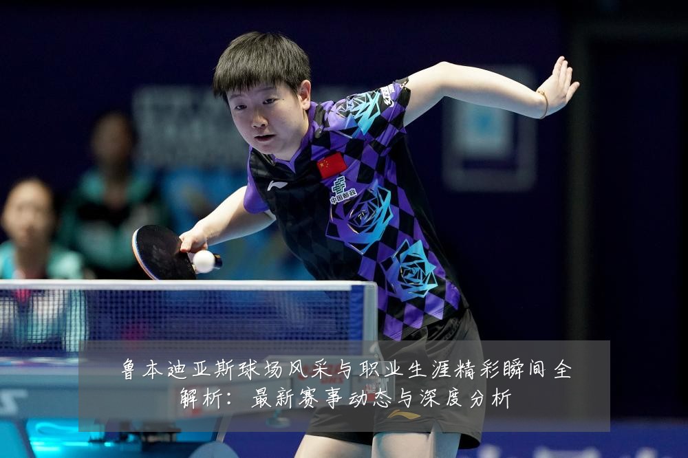 鲁本迪亚斯球场风采与职业生涯精彩瞬间全解析:最新赛事动态与深度分析